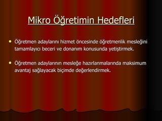 Öğretmen adaylarını hizmet öncesinde öğretmenlik mesleğini  tamamlayıcı beceri ve donanım konusunda yetiştirmek. Öğretmen adaylarının mesleğe hazırlanmalarında maksimum  avantaj sağlayacak biçimde değerlendirmek. Mikro Öğretimin Hedefleri 