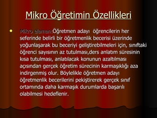 Mikro Öğretimin Özellikleri Mikro elaman: Öğretmen adayı  öğrencilerin her  seferinde belirli bir öğretmenlik becerisi üzerinde  yoğunlaşarak bu beceriyi geliştirebilmeleri için, sınıftaki  öğrenci sayısının az tutulması,ders anlatım süresinin  kısa tutulması, anlatılacak konunun azaltılması  açısından gerçek öğretim sürecinin karmaşıklığı aza  indirgenmiş olur. Böylelikle öğretmen adayı  öğretmenlik becerilerini pekiştirerek gerçek sınıf  ortamında daha karmaşık durumlarda başarılı  olabilmesi hedeflenir. 