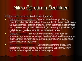 Mikro Öğretimin Özellikleri 2.Öğretmenlik becerileri: Kendi içinde üç’e ayrılır. Öğretim öncesi becerileri :  Öğretim hedeflerinin yazılması, hedeflere ulaşabilmek için konuların,sunulacak bilginin sıralanması ve düzenlenmesi, öğretim materyallerinin seçilmesi, hazırlanması ve düzenlenmesi gibi etkinliklerin doğru ve düzgün yapılması için geliştirilmesi gereken yeterlilik ve becerileri kapsar. Öğretim  becerileri:  Bir dersin ve tanıtımı ve sunulması, bir konumun açıklanması ve anlaşılır halde gösterilmesi,karatahta ve diğer öğretim teknolojileri ve ders araç gereçlerinin kullanımına yönelik beceriler sayılabilir. Öğretim sonrası becerileri:  Öğrencilerin öğrenme düzeylerini saptamaya yönelik ölçme ve değerlendirme yapabilme, sınav sorularını hazırlayabilme  becerilerini kapsar. 