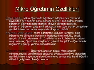 Mikro Öğretimin Özellikleri 3.Geri Bildirim:   Mikro öğretimde   öğretmen adayları pek çok farklı kaynaktan geri bildirim alma olanağı bulurlar. Bunlardan bazıları öğretmen adayının performansını izleyen öğretim görevlisi, danışman öğretmen yada sınıf arkadaşlarının sözel olarak verecekleri geri bildirimler ya da ses veya video kayıtları olabilir. 4.Güvenli pratik yapma:  Mikro öğretimde, oldukça karmaşık olan öğrenme ve öğretim süreçlerinin basitleştirilmiş olduğu, ancak gerçek bir sınıf ortamının tüm özelliklerine sahip laboratuar ortamı oluşturularak, öğretmen adaylarının güvenli bir şekilde öğretmenlik uygulaması pratiği yapma olanakları olur. 5.Öğretim modelleri:  Öğretmen adayları birçok farklı öğretim yöntemi,strateji ve teknikleri defalarca uygulayabilme ve alacakları geri bildirimler sayesinde iyice öğrenme ve sonrasında kendi öğretim stillerini geliştirme olanağı bulurlar. 