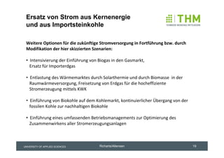 Ersatz von Strom aus Kernenergie
 und aus Importsteinkohle

 Weitere Optionen für die zukünftige Stromversorgung in Fortführung bzw. durch 
 Modifikation der hier skizzierten Szenarien:

 • Intensivierung der Einführung von Biogas in den Gasmarkt, 
   Ersatz für Importerdgas

 • Entlastung des Wärmemarktes durch Solarthermie und durch Biomasse  in der
   Raumwärmeversorgung, Freisetzung von Erdgas für die hocheffiziente 
   Stromerzeugung mittels KWK

 • Einführung von Biokohle auf dem Kohlemarkt, kontinuierlicher Übergang von der
   fossilen Kohle zur nachhaltigen Biokohle

 • Einführung eines umfassenden Betriebsmanagements zur Optimierung des
   Zusammenwirkens aller Stromerzeugungsanlagen 



UNIVERSITY OF APPLIED SCIENCES       Richarts/Altensen                             19
 