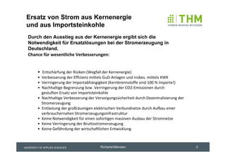 Ersatz von Strom aus Kernenergie
 und aus Importsteinkohle
  Durch den Ausstieg aus der Kernenergie ergibt sich die
  Notwendigkeit für Ersatzlösungen bei der Stromerzeugung in
  Deutschland.
  Chance für wesentliche Verbesserungen:


         • Entschärfung der Risiken (Wegfall der Kernenergie)
         • Verbesserung der Effizienz mittels GuD‐Anlagen und insbes. mittels KWK
         • Verringerung der Importabhängigkeit (Kernbrennstoffe sind 100 % Importe!)
         • Nachhaltige Begrenzung bzw. Verringerung der CO2‐Emissionen durch 
           gestuften Ersatz von Importsteinkohle
         • Nachhaltige Verbesserung der Versorgungssicherheit durch Dezentralisierung der   
           Stromerzeugung 
         • Entlastung der großräumigen elektrischen Verbundnetze durch Aufbau einer 
           verbrauchernahen Stromerzeugungsinfrastruktur
         • Keine Notwendigkeit für einen sofortigen massiven Ausbau der Stromnetze
         • Keine Verringerung der Bruttostromerzeugung 
         • Keine Gefährdung der wirtschaftlichen Entwicklung



UNIVERSITY OF APPLIED SCIENCES             Richarts/Altensen                                   2
 