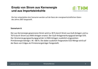 Ersatz von Strom aus Kernenergie
 und aus Importsteinkohle

 Die hier entwickelten drei Szenarien werden auf der Basis der energiewirtschaftlichen Daten 
 des Jahres 2007 dargestellt.



Szenarium A:

Der aus Kernenergie gewonnene Strom wird zu 30 % durch Strom aus GuD‐Anlagen und zu 
70 % durch Strom aus KWK‐Anlagen ersetzt. Der GuD‐Anlagenwirkungsgrad beträgt 55%. 
Der Stromerzeugungswirkungsgrad der in KWK‐Anlagen zusätzlich eingesetzten 
Primärenergie beträgt i. M. >80 %. Die dabei zusätzlich freigesetzte CO2‐Menge wird auf 
der Basis von Erdgas als Primärenergieträger festgestellt.




UNIVERSITY OF APPLIED SCIENCES             Richarts/Altensen                                    3
 
