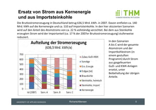 Ersatz von Strom aus Kernenergie
 und aus Importsteinkohle
Die Bruttostromerzeugung in Deutschland betrug 636,5 Mrd. kWh. in 2007. Davon entfielen ca. 140 
Mrd. kWh auf die Kernenergie und ca. 110 auf Importsteinkohle. In den hier skizzierten Szenarien 
wird auf den Anteil des Atomstroms von ca. 22 % vollständig verzichtet. Bei dem aus Steinkohle 
erzeugten Strom wird der Importanteil (ca. 17 % der 2007er Bruttostromerzeugung) stufenweise 
reduziert.
                                                                            In den Szenarien 
                                                                            A bis C wird der gesamte 
                                                                            Atomstrom und der 
                                                                            Importkohlestrom (in 
                                                                            einem gestuften 
                                                                            Programm) durch Strom 
                                                                            aus gasgefeuerten 
                                                                            GuD‐ und KWK‐Anlagen 
                                                                            ersetzt, unter 
                                                                            Beibehaltung der übrigen 
                                                                            Anteile.




UNIVERSITY OF APPLIED SCIENCES            Richarts/Altensen                                      5
 