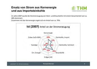 Ersatz von Strom aus Kernenergie
 und aus Importsteinkohle
 . 
 Im Jahre 2007 wurde die Stromerzeugung von Stein‐ und Braunkohle mit einem Gesamtanteil von ca. 
 48% dominiert. 
 Zusammen mit der Kernenergie ergab sich ein Anteil von ca. 70%. 




UNIVERSITY OF APPLIED SCIENCES           Richarts/Altensen                                  6
 