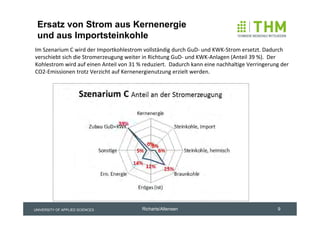 Ersatz von Strom aus Kernenergie
 und aus Importsteinkohle
Im Szenarium C wird der Importkohlestrom vollständig durch GuD‐ und KWK‐Strom ersetzt. Dadurch 
verschiebt sich die Stromerzeugung weiter in Richtung GuD‐ und KWK‐Anlagen (Anteil 39 %).  Der 
Kohlestrom wird auf einen Anteil von 31 % reduziert.  Dadurch kann eine nachhaltige Verringerung der 
CO2‐Emissionen trotz Verzicht auf Kernenergienutzung erzielt werden.




UNIVERSITY OF APPLIED SCIENCES            Richarts/Altensen                                     9
 