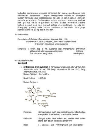 terhadap pemanasan sehingga dihindari dari proses pembuatan yang 
mel ibatkan pemanasan. Dengan menggunakan metode ini diharapkan 
sediaan terhindar dari ketidakstabilan zat aktif di bandi ngkan dengan 
meto de gr anul as i . Sedangkan untuk meto de campur an ser buk 
dan gr anul t i dak di gunakan kar ena dapat memi sah antar a 
bahan gr anul d an no n gr anul ket i ka di r eko s t i tus i . Meto de i ni 
di anggap pal i ng bai k untuk sedi aan er i t r omi s i n dan j uga 
pembuatannya yang l ebi h mudah. 
3) Preformulasi 
Formularium Officinale: (Formularium Nasional, Hal: 126) 
ERYTRHOMYCINI AETHYLSUCCINAS PRO SUSPENSIONE 
Eritromisin etilsuksinat untuk suspense 
Komposisi : untuk tiap 5 mL suspense jadi mengandung Eritromisin 
etilsuksinat setara dengan eritromisin 200 mg 
Zat tambahan yang cocok secukupnya 
4) Data Preformulasi 
Zat Aktif 
1. Eritromisin Etil Suksinat ( Farmakope Indonesia edisi IV hal 359, 
Martindale edisi 36 hal 269 Drug Infomations 88 hal 197,, Drug 
Information hal 240-241) 
Rumus Molekul : C43H75NO16 
Berat Molekul : 862,06 
Rumus Bangun : 
Pemerian :Serbuk hablur putih atau sedikit kuning, tidak berbau 
atau praktis tidak berbau; praktis tidak berasa 
Kelarutan :Sangat sukar larut dalam air; mudah larut dalam 
etanol dan dalam polietilena glikol 400 
Dosis : 1. Dewasa : 200 - 400 mg tiap 6 jam sekali pakai 
 