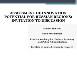 ASSESSMENT OF INNOVATION
POTENTIAL FOR RUSSIAN REGIONS:
INVITATION TO DISCUSSION
Stepan Zemtsov
Senior researcher
Russian Academy for National Economy
and Public Administration
Institute of applied economic research
 