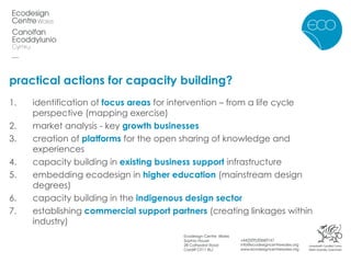 practical actions for capacity building? identification of  focus areas  for intervention – from a life cycle perspective (mapping exercise)  market analysis - key  growth businesses   creation of  platforms  for the open sharing of knowledge and experiences capacity building in  existing business support  infrastructure embedding ecodesign in  higher education  (mainstream design degrees) capacity building in the  indigenous design sector establishing  commercial support partners  (creating linkages within industry) 