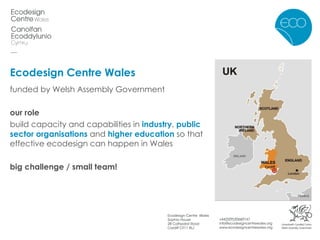 Ecodesign Centre Wales funded by Welsh Assembly Government our role  build capacity and capabilities in   industry ,  public sector organisations  and  higher education  so that effective ecodesign can happen in Wales big challenge / small team! 