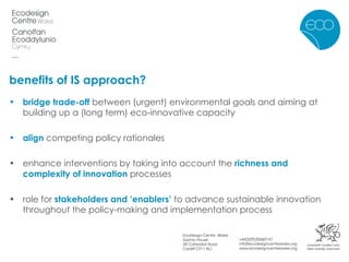 benefits of IS approach? bridge trade-off  between (urgent) environmental goals and aiming at building up a (long term) eco-innovative capacity align  competing policy rationales enhance interventions by taking into account the  richness and complexity of innovation  processes role for  stakeholders and ‘enablers’  to advance sustainable innovation throughout the policy-making and implementation process 