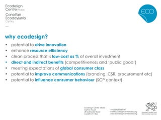why ecodesign? potential to  drive innovation enhance  resource efficiency clean process that is  low-cost as %  of overall investment direct and indirect benefits  (competitiveness and ‘public good’) meeting expectations of  global consumer class potential to  improve communications  (branding, CSR, procurement etc) potential to  influence consumer behaviour  (SCP context) 