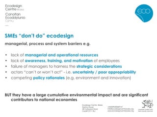SMEs “don’t do” ecodesign managerial, process and system barriers e.g. lack of  managerial and operational resources   lack of  awareness, training, and motivation  of employees failure of managers to harness the  strategic considerations actors “can’t or won’t act” - i.e.  uncertainty / poor appropriability   competing  policy rationales  (e.g. environment and innovation) BUT they have a large cumulative environmental impact and are significant contributors to national economies 