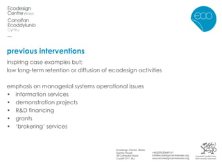 previous interventions inspiring case examples but; low long-term retention or diffusion of ecodesign activities emphasis on managerial systems operational issues information services • demonstration projects • R&D financing • grants • ‘ brokering’ services 