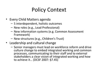 Policy Context
• Every Child Matters agenda
– 5 interdependent, holistic outcomes
– New roles (e.g., Lead Professional)
– New information systems (e.g. Common Assessment
Framework)
– New structures (e.g., Children’s Trust)
• Leadership and cultural change
– Senior managers must lead on workforce reform and drive
culture change to embed integrated working and common
processes, communicating to their staff and to external
stakeholders a clear vision of integrated working and how
to achieve it… (DCSF 2007: §7.45)
 
