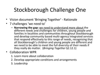 Stockborough Challenge One
• Vision document ‘Bringing Together’ - Rationale
• 7 challenges ‘we need to’
– Narrowing the gap: we need to understand more about the
different needs and challenges for children, young people and
families in localities and communities throughout Stockborough
and develop community based multi-agency integrated services
that respond effectively to this range of needs, recognising that
all Stockborough’s children and young people are different and
we need to be able to meet the full diversity of their needs if
they really do matter. (Bringing Together §2.12.1)
• Collaboration WPR
1. Learn more about collaboration
2. Develop appropriate conditions and arrangements
3. Leadership
 