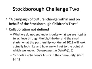 Stockborough Challenge Two
• “A campaign of cultural change within and on
behalf of the Stockborough Children’s Trust”
• Collaboration not defined
– What we do not yet know is quite what we are hoping
to achieve through the big thinking and the small
starts, what the partnership working of 2013 will look
actually look like and how we will get to the point at
which we know. (Developing the Detail §1.5)
– ‘Schools as Children’s Trusts in the community’ (DtD
§3.1)
 