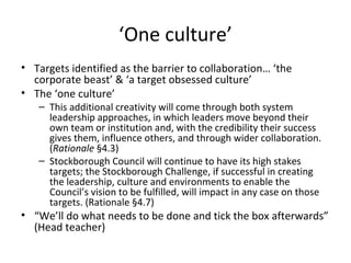‘One culture’
• Targets identified as the barrier to collaboration… ‘the
corporate beast’ & ‘a target obsessed culture’
• The ‘one culture’
– This additional creativity will come through both system
leadership approaches, in which leaders move beyond their
own team or institution and, with the credibility their success
gives them, influence others, and through wider collaboration.
(Rationale §4.3)
– Stockborough Council will continue to have its high stakes
targets; the Stockborough Challenge, if successful in creating
the leadership, culture and environments to enable the
Council’s vision to be fulfilled, will impact in any case on those
targets. (Rationale §4.7)
• “We’ll do what needs to be done and tick the box afterwards”
(Head teacher)
 