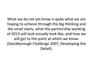 What we do not yet know is quite what we are
hoping to achieve through the big thinking and
the small starts, what the partnership working
of 2013 will look actually look like, and how we
will get to the point at which we know.
(Stockborough Challenge 2007, Developing the
Detail).
 