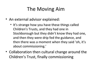 The Moving Aim
• An external advisor explained:
• It’s strange how you have these things called
Children’s Trusts, and they had one in
Stockborough but they didn’t know they had one,
and then they were drip fed the guidance, and
then there was a moment when they said ‘oh, it’s
about commissioning.’
• Collaboration then cultural change around the
Children’s Trust, finally commissioning
 
