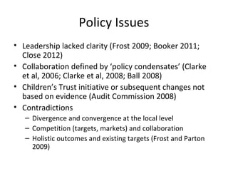 Policy Issues
• Leadership lacked clarity (Frost 2009; Booker 2011;
Close 2012)
• Collaboration defined by ‘policy condensates’ (Clarke
et al, 2006; Clarke et al, 2008; Ball 2008)
• Children’s Trust initiative or subsequent changes not
based on evidence (Audit Commission 2008)
• Contradictions
– Divergence and convergence at the local level
– Competition (targets, markets) and collaboration
– Holistic outcomes and existing targets (Frost and Parton
2009)
 