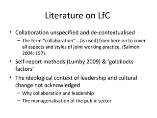 Literature on LfC
• Collaboration unspecified and de-contextualised
– The term “collaboration”… [is used] from here on to cover
all aspects and styles of joint working practice. (Salmon
2004: 157).
• Self-report methods (Lumby 2009) & ‘goldilocks
factors’
• The ideological context of leadership and cultural
change not acknowledged
– Why collaboration and leadership
– The managerialisation of the public sector
 