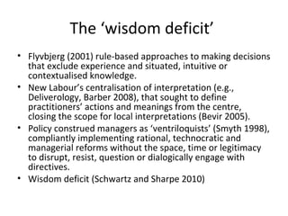 The ‘wisdom deficit’
• Flyvbjerg (2001) rule-based approaches to making decisions
that exclude experience and situated, intuitive or
contextualised knowledge.
• New Labour’s centralisation of interpretation (e.g.,
Deliverology, Barber 2008), that sought to define
practitioners’ actions and meanings from the centre,
closing the scope for local interpretations (Bevir 2005).
• Policy construed managers as ‘ventriloquists’ (Smyth 1998),
compliantly implementing rational, technocratic and
managerial reforms without the space, time or legitimacy
to disrupt, resist, question or dialogically engage with
directives.
• Wisdom deficit (Schwartz and Sharpe 2010)
 