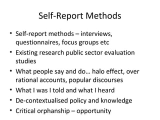 Self-Report Methods
• Self-report methods – interviews,
questionnaires, focus groups etc
• Existing research public sector evaluation
studies
• What people say and do… halo effect, over
rational accounts, popular discourses
• What I was I told and what I heard
• De-contextualised policy and knowledge
• Critical orphanship – opportunity
 