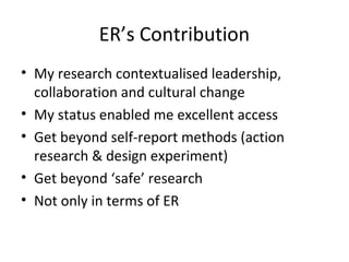 ER’s Contribution
• My research contextualised leadership,
collaboration and cultural change
• My status enabled me excellent access
• Get beyond self-report methods (action
research & design experiment)
• Get beyond ‘safe’ research
• Not only in terms of ER
 