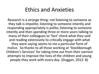 Ethics and Anxieties
Research is a strange thing: not listening to someone as
they talk is impolite; listening to someone intently and
responding appropriately is polite; listening to someone
intently and then spending three or more years talking to
many of their colleagues to ‘fact’ check what they said
and reading extensively to critically engage with what
they were saying seems to me a particular form of
malice. So thanks to all those working at ‘Stockborough
Children’s Services’ for taking time out from their earnest
attempts to improve the lives of the children and young
people they work with every day. (Duggan, 2012: 8)
 