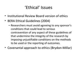 ‘Ethical’ Issues
• Institutional Review Board version of ethics
• BERA Ethical Guidelines (2004)
– Researchers must avoid agreeing to any sponsor’s
conditions that could lead to serious
contravention of any aspect of these guidelines of
that undermine the integrity of the research by
imposing unjustifiable conditions on the methods
to be used or the reporting of outcomes.
• Covenantal approach to ethics (Brydon-Millar)
 