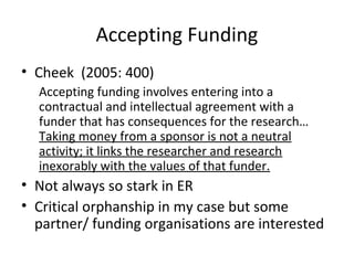 Accepting Funding
• Cheek (2005: 400)
Accepting funding involves entering into a
contractual and intellectual agreement with a
funder that has consequences for the research…
Taking money from a sponsor is not a neutral
activity; it links the researcher and research
inexorably with the values of that funder.
• Not always so stark in ER
• Critical orphanship in my case but some
partner/ funding organisations are interested
 