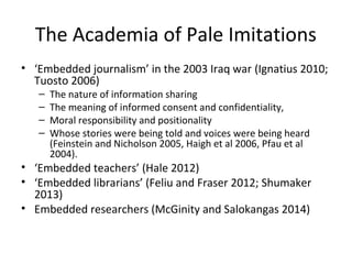 The Academia of Pale Imitations
• ‘Embedded journalism’ in the 2003 Iraq war (Ignatius 2010;
Tuosto 2006)
– The nature of information sharing
– The meaning of informed consent and confidentiality,
– Moral responsibility and positionality
– Whose stories were being told and voices were being heard
(Feinstein and Nicholson 2005, Haigh et al 2006, Pfau et al
2004).
• ‘Embedded teachers’ (Hale 2012)
• ‘Embedded librarians’ (Feliu and Fraser 2012; Shumaker
2013)
• Embedded researchers (McGinity and Salokangas 2014)
 