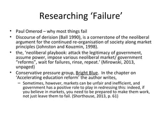 Researching ‘Failure’
• Paul Omerod – why most things fail
• Discourse of derision (Ball 1990), is a cornerstone of the neoliberal
argument for the continued re-organisation of society along market
principles (Johnston and Kouzmin, 1998).
• the, ‘neoliberal playbook: attack the legitimacy of government,
assume power, impose various neoliberal market/ government
“reforms”, wait for failures, rinse, repeat.’ (Mirowski, 2013,
unpaged)
• Conservative pressure group, Bright Blue. In the chapter on
‘Accelerating education reform’ the author writes,
– Sometimes, however, markets can be unfair and inefficient, and
government has a positive role to play in redressing this: indeed, if
you believe in markets, you need to be prepared to make them work,
not just leave them to fail. (Shorthouse, 2013, p. 61)
 