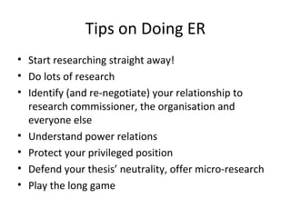Tips on Doing ER
• Start researching straight away!
• Do lots of research
• Identify (and re-negotiate) your relationship to
research commissioner, the organisation and
everyone else
• Understand power relations
• Protect your privileged position
• Defend your thesis’ neutrality, offer micro-research
• Play the long game
 