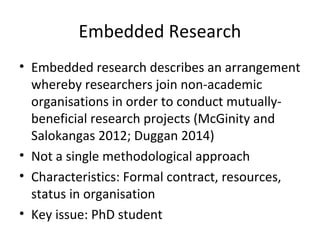 Embedded Research
• Embedded research describes an arrangement
whereby researchers join non-academic
organisations in order to conduct mutually-
beneficial research projects (McGinity and
Salokangas 2012; Duggan 2014)
• Not a single methodological approach
• Characteristics: Formal contract, resources,
status in organisation
• Key issue: PhD student
 