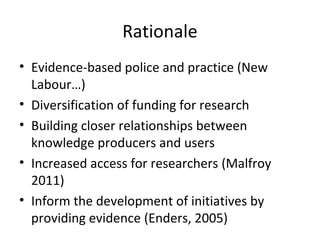 Rationale
• Evidence-based police and practice (New
Labour…)
• Diversification of funding for research
• Building closer relationships between
knowledge producers and users
• Increased access for researchers (Malfroy
2011)
• Inform the development of initiatives by
providing evidence (Enders, 2005)
 