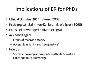 Implications of ER for PhDs
• Ethical (Rowley 2014; Cheek, 2005)
• Pedagogical (Salminen-Karlsson & Wallgren 2008)
• ER as acknowledged and/or integral
• Acknowledged:
– Ethics of receiving money
– Access, familiarity and ‘going native’
• Integral
– Space to develop appropriate methods to make a
contribution to knowledge
 