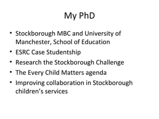 My PhD
• Stockborough MBC and University of
Manchester, School of Education
• ESRC Case Studentship
• Research the Stockborough Challenge
• The Every Child Matters agenda
• Improving collaboration in Stockborough
children’s services
 