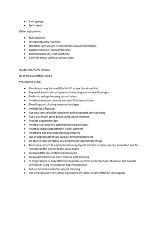  2 ml syringe
 Spiritswab
Otherequipment
 ECG machine
 Ultrasonographymachine
 Stretcherlightweightincase of masscasualty(foldable)
 Suctionmachine (manual/electric)
 MonitorwithECG, NIBP andSPO2
 Central venouscathetervarioussizes
Guidelines/SOP/Policies
JD of Medical OfficersinER
ProceduresbyMO
 Maintainairway by headtiltchinliftor jaw thrustmethod
 Bag-maskventilationusingresuscitationbagandmaskwithoxygen
 Performcardiopulmonaryresuscitation.
 Insertintravenouscannulaandstartfluidresuscitation
 Bleedingcontrol usingpressure bandages
 Immobilize afracture
 Put ona cervical collarinpatientswithsuspectedcervical injury
 Put a patientonspine boardusinglogroll method
 Provide oxygentherapy
 Inserta rylestube ina patientthatneedthe tube.
 Insertan indwelling catheter- Foley’catheter
 Insertand oro-pharyngealairwayproperly
 Use of appropriate drugs-cardiac,bronchodilatorsetc
 Be able tointerpretbasicECG and provide appropriate drugs
 Transfera patientto a spine boardusinglogroll methodinspine injuryissuspectedand to
immobilize the patienttothe spine board
 Cleananddressa contaminatedwound
 Cleana immobilize anopenfracture withdressing
 In hospital where anaesthetistisavailable,performendo-tracheal intubationandprovide
ventilationusingresuscitationbag(Polytrauma)
 Suture minorwoundafterwoundcleaning
 Use of local anaestheticdrug- Lignocaine 2% (Dose,local infiltrationtechniques)
 