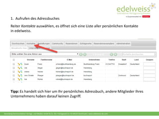 Harenberg Kommunikation Verlags- und Medien GmbH & Co. KG • Königswall 21 • D-44137 Dortmund | www.edelweiss-de.com
1. Aufrufen des Adressbuches
Reiter Kontakte auswählen, es öffnet sich eine Liste aller persönlichen Kontakte
in edelweiss.
Tipp: Es handelt sich hier um Ihr persönliches Adressbuch, andere Mitglieder Ihres
Unternehmens haben darauf keinen Zugriff.
 