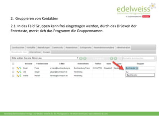 Harenberg Kommunikation Verlags- und Medien GmbH & Co. KG • Königswall 21 • D-44137 Dortmund | www.edelweiss-de.com
2. Gruppieren von Kontakten
2.1 In das Feld Gruppen kann frei eingetragen werden, durch das Drücken der
Entertaste, merkt sich das Programm die Gruppennamen.
 