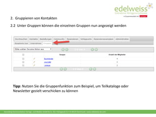 Harenberg Kommunikation Verlags- und Medien GmbH & Co. KG • Königswall 21 • D-44137 Dortmund | www.edelweiss-de.com
2.2 Unter Gruppen können die einzelnen Gruppen nun angezeigt werden
Tipp: Nutzen Sie die Gruppenfunktion zum Beispiel, um Teilkataloge oder
Newsletter gezielt verschicken zu können
2. Gruppieren von Kontakten
 