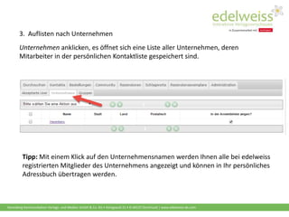 Harenberg Kommunikation Verlags- und Medien GmbH & Co. KG • Königswall 21 • D-44137 Dortmund | www.edelweiss-de.com
3. Auflisten nach Unternehmen
Unternehmen anklicken, es öffnet sich eine Liste aller Unternehmen, deren
Mitarbeiter in der persönlichen Kontaktliste gespeichert sind.
Tipp: Mit einem Klick auf den Unternehmensnamen werden Ihnen alle bei edelweiss
registrierten Mitglieder des Unternehmens angezeigt und können in Ihr persönliches
Adressbuch übertragen werden.
 