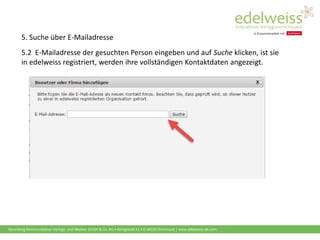 Harenberg Kommunikation Verlags- und Medien GmbH & Co. KG • Königswall 21 • D-44137 Dortmund | www.edelweiss-de.com
5.2 E-Mailadresse der gesuchten Person eingeben und auf Suche klicken, ist sie
in edelweiss registriert, werden ihre vollständigen Kontaktdaten angezeigt.
5. Suche über E-Mailadresse
 