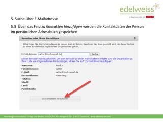 Harenberg Kommunikation Verlags- und Medien GmbH & Co. KG • Königswall 21 • D-44137 Dortmund | www.edelweiss-de.com
5.3 Über das Feld zu Kontakten hinzufügen werden die Kontaktdaten der Person
im persönlichen Adressbuch gespeichert
5. Suche über E-Mailadresse
 