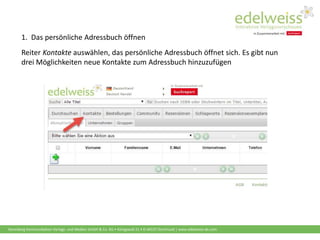 Harenberg Kommunikation Verlags- und Medien GmbH & Co. KG • Königswall 21 • D-44137 Dortmund | www.edelweiss-de.com
Reiter Kontakte auswählen, das persönliche Adressbuch öffnet sich. Es gibt nun
drei Möglichkeiten neue Kontakte zum Adressbuch hinzuzufügen
1. Das persönliche Adressbuch öffnen
 