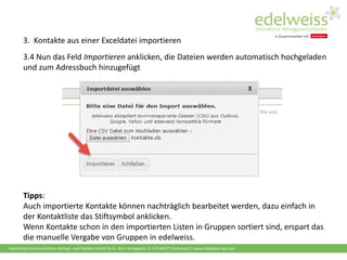 Harenberg Kommunikation Verlags- und Medien GmbH & Co. KG • Königswall 21 • D-44137 Dortmund | www.edelweiss-de.com
3.4 Nun das Feld Importieren anklicken, die Dateien werden automatisch hochgeladen
und zum Adressbuch hinzugefügt
Tipps:
Auch importierte Kontakte können nachträglich bearbeitet werden, dazu einfach in
der Kontaktliste das Stiftsymbol anklicken.
Wenn Kontakte schon in den importierten Listen in Gruppen sortiert sind, erspart das
die manuelle Vergabe von Gruppen in edelweiss.
3. Kontakte aus einer Exceldatei importieren
 