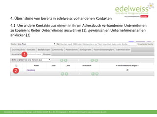 Harenberg Kommunikation Verlags- und Medien GmbH & Co. KG • Königswall 21 • D-44137 Dortmund | www.edelweiss-de.com
4. Übernahme von bereits in edelweiss vorhandenen Kontakten
4.1 Um andere Kontakte aus einem in ihrem Adressbuch vorhandenen Unternehmen
zu kopieren: Reiter Unternehmen auswählen (1), gewünschten Unternehmensnamen
anklicken (2)
 