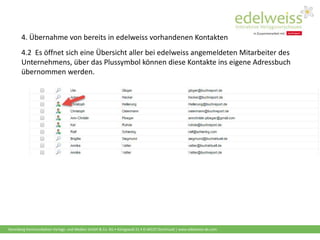 Harenberg Kommunikation Verlags- und Medien GmbH & Co. KG • Königswall 21 • D-44137 Dortmund | www.edelweiss-de.com
4.2 Es öffnet sich eine Übersicht aller bei edelweiss angemeldeten Mitarbeiter des
Unternehmens, über das Plussymbol können diese Kontakte ins eigene Adressbuch
übernommen werden.
4. Übernahme von bereits in edelweiss vorhandenen Kontakten
 